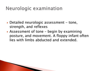  Detailed neurologic assessment - tone,
strength, and reflexes
 Assessment of tone – begin by examining
posture, and movement. A floppy infant often
lies with limbs abducted and extended.
 
