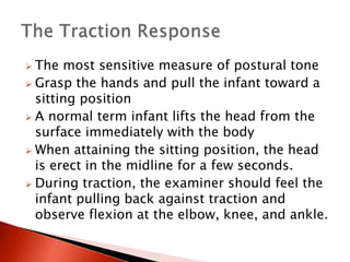  The most sensitive measure of postural tone
 Grasp the hands and pull the infant toward a
sitting position
 A normal term infant lifts the head from the
surface immediately with the body
 When attaining the sitting position, the head
is erect in the midline for a few seconds.
 During traction, the examiner should feel the
infant pulling back against traction and
observe flexion at the elbow, knee, and ankle.
 