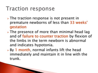  The traction response is not present in
premature newborns of less than 33 weeks'
gestation
 The presence of more than minimal head lag
and of failure to counter traction by flexion of
the limbs in the term newborn is abnormal
and indicates hypotonia.
 By 1 month, normal infants lift the head
immediately and maintain it in line with the
trunk.
 