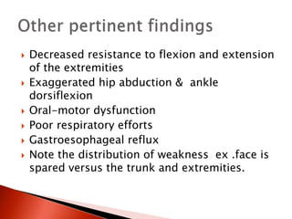  Decreased resistance to flexion and extension
of the extremities
 Exaggerated hip abduction & ankle
dorsiflexion
 Oral-motor dysfunction
 Poor respiratory efforts
 Gastroesophageal reflux
 Note the distribution of weakness ex .face is
spared versus the trunk and extremities.
 