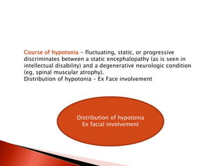 Course of hypotonia - fluctuating, static, or progressive
discriminates between a static encephalopathy (as is seen in
intellectual disability) and a degenerative neurologic condition
(eg, spinal muscular atrophy).
Distribution of hypotonia – Ex Face involvement
Distribution of hypotonia
Ex facial involvement
 