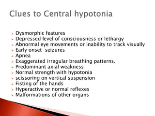  Dysmorphic features
 Depressed level of consciousness or lethargy
 Abnormal eye movements or inability to track visually
 Early onset seizures
 Apnea
 Exaggerated irregular breathing patterns.
 Predominant axial weakness
 Normal strength with hypotonia
 scissoring on vertical suspension
 Fisting of the hands
 Hyperactive or normal reflexes
 Malformations of other organs
 