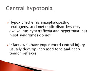  Hypoxic ischemic encephalopathy,
teratogens, and metabolic disorders may
evolve into hyperreflexia and hypertonia, but
most syndromes do not.
 Infants who have experienced central injury
usually develop increased tone and deep
tendon reflexes
 