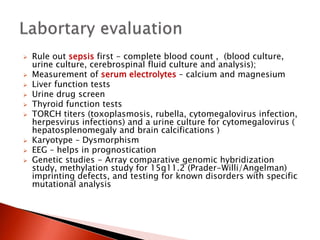  Rule out sepsis first - complete blood count , (blood culture,
urine culture, cerebrospinal fluid culture and analysis);
 Measurement of serum electrolytes – calcium and magnesium
 Liver function tests
 Urine drug screen
 Thyroid function tests
 TORCH titers (toxoplasmosis, rubella, cytomegalovirus infection,
herpesvirus infections) and a urine culture for cytomegalovirus (
hepatosplenomegaly and brain calcifications )
 Karyotype – Dysmorphism
 EEG – helps in prognostication
 Genetic studies - Array comparative genomic hybridization
study, methylation study for 15q11.2 (Prader-Willi/Angelman)
imprinting defects, and testing for known disorders with specific
mutational analysis
 