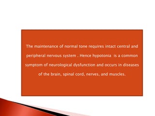 The maintenance of normal tone requires intact central and
peripheral nervous system . Hence hypotonia is a common
symptom of neurological dysfunction and occurs in diseases
of the brain, spinal cord, nerves, and muscles.
 