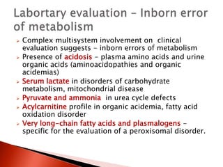  Complex multisystem involvement on clinical
evaluation suggests - inborn errors of metabolism
 Presence of acidosis - plasma amino acids and urine
organic acids (aminoacidopathies and organic
acidemias)
 Serum lactate in disorders of carbohydrate
metabolism, mitochondrial disease
 Pyruvate and ammonia in urea cycle defects
 Acylcarnitine profile in organic acidemia, fatty acid
oxidation disorder
 Very long-chain fatty acids and plasmalogens -
specific for the evaluation of a peroxisomal disorder.
 