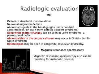 MRI
Delineate structural malformations
Neuronal migration defects
Abnormal signals in the basal ganglia (mitochondrial
abnormalities) or brain stem defects (Joubert syndrome)
Deep white matter changes can be seen in Lowe syndrome, a
peroxisomal defect
Abnormalities in the corpus callosum may occur in Smith- Lemli-
Opitz syndrome
Heterotopias may be seen in congenital muscular dystrophy.
Magnetic resonance spectroscopy
Magnetic resonance spectroscopy also can be
revealing for metabolic disease.
 