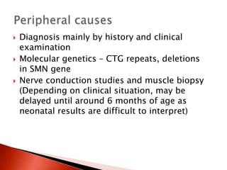  Diagnosis mainly by history and clinical
examination
 Molecular genetics – CTG repeats, deletions
in SMN gene
 Nerve conduction studies and muscle biopsy
(Depending on clinical situation, may be
delayed until around 6 months of age as
neonatal results are difficult to interpret)
 