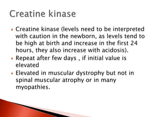  Creatine kinase (levels need to be interpreted
with caution in the newborn, as levels tend to
be high at birth and increase in the first 24
hours, they also increase with acidosis).
 Repeat after few days , if initial value is
elevated
 Elevated in muscular dystrophy but not in
spinal muscular atrophy or in many
myopathies.
 