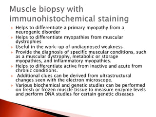  Helps to differentiate a primary myopathy from a
neurogenic disorder
 Helps to differentiate myopathies from muscular
dystrophies
 Useful in the work-up of undiagnosed weakness
 Provide the diagnosis of specific muscular conditions, such
as a muscular dystrophy, metabolic or storage
myopathies, and inflammatory myopathies.
 Helps to differentiate active from inactive and acute from
chronic conditions.
 Additional clues can be derived from ultrastructural
changes seen with the electron microscope.
 Various biochemical and genetic studies can be performed
on fresh or frozen muscle tissue to measure enzyme levels
and perform DNA studies for certain genetic diseases
 