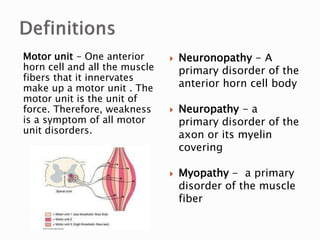 Motor unit - One anterior
horn cell and all the muscle
fibers that it innervates
make up a motor unit . The
motor unit is the unit of
force. Therefore, weakness
is a symptom of all motor
unit disorders.
 Neuronopathy - A
primary disorder of the
anterior horn cell body
 Neuropathy - a
primary disorder of the
axon or its myelin
covering
 Myopathy - a primary
disorder of the muscle
fiber
 