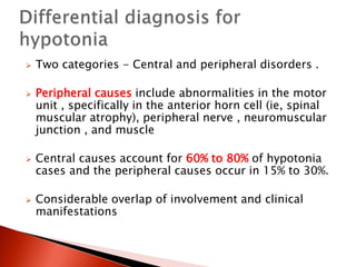  Two categories - Central and peripheral disorders .
 Peripheral causes include abnormalities in the motor
unit , specifically in the anterior horn cell (ie, spinal
muscular atrophy), peripheral nerve , neuromuscular
junction , and muscle
 Central causes account for 60% to 80% of hypotonia
cases and the peripheral causes occur in 15% to 30%.
 Considerable overlap of involvement and clinical
manifestations
 