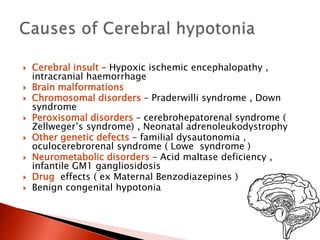  Cerebral insult – Hypoxic ischemic encephalopathy ,
intracranial haemorrhage
 Brain malformations
 Chromosomal disorders – Praderwilli syndrome , Down
syndrome
 Peroxisomal disorders – cerebrohepatorenal syndrome (
Zellweger’s syndrome) , Neonatal adrenoleukodystrophy
 Other genetic defects – familial dysautonomia ,
oculocerebrorenal syndrome ( Lowe syndrome )
 Neurometabolic disorders – Acid maltase deficiency ,
infantile GM1 gangliosidosis
 Drug effects ( ex Maternal Benzodiazepines )
 Benign congenital hypotonia
 