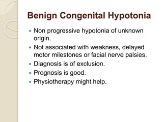 Benign Congenital Hypotonia
 Non progressive hypotonia of unknown
origin.
 Not associated with weakness, delayed
motor milestones or facial nerve palsies.
 Diagnosis is of exclusion.
 Prognosis is good.
 Physiotherapy might help.
 