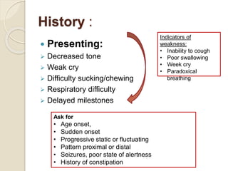 History :
 Presenting:
 Decreased tone
 Weak cry
 Difficulty sucking/chewing
 Respiratory difficulty
 Delayed milestones
Ask for
• Age onset,
• Sudden onset
• Progressive static or fluctuating
• Pattern proximal or distal
• Seizures, poor state of alertness
• History of constipation
Indicators of
weakness:
• Inability to cough
• Poor swallowing
• Week cry
• Paradoxical
breathing
 
