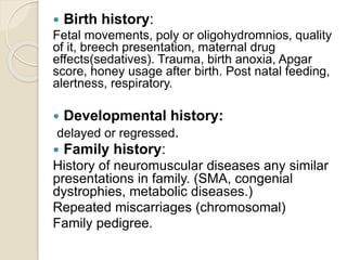  Birth history:
Fetal movements, poly or oligohydromnios, quality
of it, breech presentation, maternal drug
effects(sedatives). Trauma, birth anoxia, Apgar
score, honey usage after birth. Post natal feeding,
alertness, respiratory.
 Developmental history:
delayed or regressed.
 Family history:
History of neuromuscular diseases any similar
presentations in family. (SMA, congenial
dystrophies, metabolic diseases.)
Repeated miscarriages (chromosomal)
Family pedigree.
 
