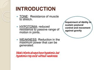 INTRODUCTION
 TONE: Resistance of muscle
to stretch.
 HYPOTONIA: reduced
resistance to passive range of
motion in joints.
 WEAKNESS: Reduction in the
maximum power that can be
generated.
Weakinfantsalwayshavehypotonia,but
hypotoniamayexistwithoutweakness.
Impairment of Ability to
sustain postural
control and movement
against gravity
 