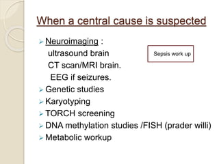 When a central cause is suspected
 Neuroimaging :
ultrasound brain
CT scan/MRI brain.
EEG if seizures.
 Genetic studies
 Karyotyping
 TORCH screening
 DNA methylation studies /FISH (prader willi)
 Metabolic workup
Sepsis work up
 