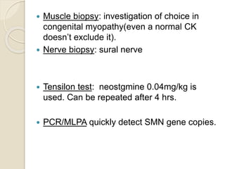  Muscle biopsy: investigation of choice in
congenital myopathy(even a normal CK
doesn’t exclude it).
 Nerve biopsy: sural nerve
 Tensilon test: neostgmine 0.04mg/kg is
used. Can be repeated after 4 hrs.
 PCR/MLPA quickly detect SMN gene copies.
 