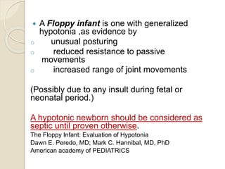  A Floppy infant is one with generalized
hypotonia ,as evidence by
o unusual posturing
o reduced resistance to passive
movements
o increased range of joint movements
(Possibly due to any insult during fetal or
neonatal period.)
A hypotonic newborn should be considered as
septic until proven otherwise.
The Floppy Infant: Evaluation of Hypotonia
Dawn E. Peredo, MD; Mark C. Hannibal, MD, PhD
American academy of PEDIATRICS
 