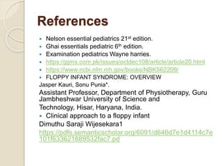 References
 Nelson essential pediatrics 21st edition.
 Ghai essentials pediatric 6th edition.
 Examination pediatrics Wayne harries.
 https://pjms.com.pk/issues/octdec108/article/article20.html
 https://www.ncbi.nlm.nih.gov/books/NBK562209/
 FLOPPY INFANT SYNDROME: OVERVIEW
Jasper Kauri, Sonu Punia*.
Assistant Professor, Department of Physiotherapy, Guru
Jambheshwar University of Science and
Technology, Hisar, Haryana, India.
 Clinical approach to a floppy infant
Dimuthu Saraji Wijesekara1
https://pdfs.semanticscholar.org/6091/d646d7e1d4114c7e
101f633621689532fac7.pd
 