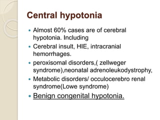 Central hypotonia
 Almost 60% cases are of cerebral
hypotonia. Including
 Cerebral insult, HIE, intracranial
hemorrhages.
 peroxisomal disorders,( zellweger
syndrome),neonatal adrenoleukodystrophy,
 Metabolic disorders/ occulocerebro renal
syndrome(Lowe syndrome)
 Benign congenital hypotonia.
 