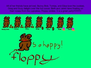 All of her friends have arrived. Bunny Bob, Tomas, and Eliza love the cookies. Greg and Suzy delight over the hot cocoa. Beth and Janet have frosting on their noses from the cupcakes. Floppy smiles. It is a great party!!!!!!!!!!!! 