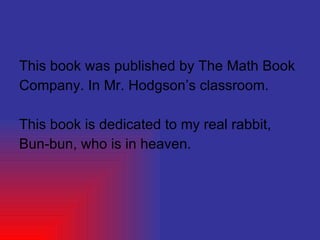 This book was published by The Math Book  Company. In Mr. Hodgson’s classroom. This book is dedicated to my real rabbit, Bun-bun, who is in heaven. 