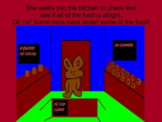 She walks into the kitchen to check and see if all of the food is alright. Oh no! Some mice have stolen some of the food! 