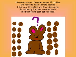 24 cookies minus 12 cookies equals 12 cookies. She needs to make 12 more cookies. If there are 24 cookies and 8 bunnies eating, 24 divided by 8 equals 3 cookies each. The bunnies will each get 3 cookies. 