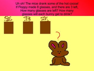 Uh oh! The mice drank some of the hot cocoa! If Floppy made 8 glasses, and there are 3 left, How many glasses are left? How many glasses will each bunny get to drink? 