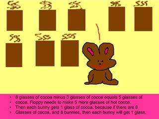 8 glasses of cocoa minus 3 glasses of cocoa equals 5 glasses of cocoa. Floppy needs to make 5 more glasses of hot cocoa. Then each bunny gets 1 glass of cocoa, because if there are 8 Glasses of cocoa, and 8 bunnies, then each bunny will get 1 glass. 