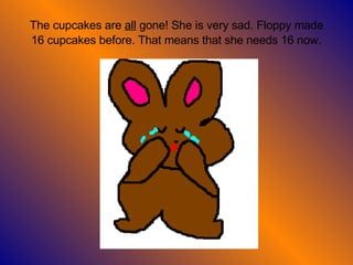 The cupcakes are  all  gone! She is very sad. Floppy made 16 cupcakes before. That means that she needs 16 now . 