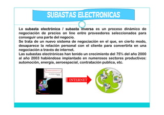 SUBASTAS ELECTRONICAS
La subasta electrónica / subasta inversa es un proceso dinámico de
negociación de precios on line entre proveedores seleccionados para
conseguir una parte del negocio.
Se trata de un nuevo sistema de negociación en el que, en cierto modo,
desaparece la relación personal con el cliente para convertirla en una
negociación a través de internet.
Las subastas electrónicas han tenido un crecimiento del 75% del año 2000
al año 2003 habiéndose implantado en numerosos sectores productivos:
automoción, energía, aeroespacial, contratación publica, etc.




                            INTERNET
 