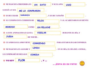 . MI MASCOTA PREFERIDA ES Y SE LLAMA , LLEGÓ A CASA . ES DE COLOR , Y ES DE TAMAÑO SU CUERPO ESTÁ CUBIERTO DE Y AL ACARICIARLO LO SIENTO COMO . A ESTE ANIMALITO LE GUSTA DURANTE EL DÍA, Y DE NOCHE . CUANDO LO LLAMO VIENE PARA ESTAR O JUGAR CONMIGO. MI MASCOTA ES ALEGRE Y . EN SU DÍA, EL DÍA DEL ANIMAL, LE COMPRARÉ DE REGALO . YO SOY , Y … … ¡ÉSTA ES SU FOTO! UN GATO UVO ME LO CONPRARON NARANJA MIMOSO UN PELUCHE JUEGA PELOS CORRIENDO LINDA COMIDA FLOR VIGILAR