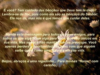 E você? Tem cuidado das bênçãos que Deus tem te dado?
Lembra-se da flor, pois como ela são as bênçãos do Senhor:
Ele nos dá, mas nós é que temos que cuidar delas.
Mande esta mensagem para todos os seus amigos, para
todos os que significam algo para você, que são únicos em
sua vida. Mas se você não mandar, não se preocupe. Você
apenas perderá a oportunidade de fazer com que alguém
saiba que é como uma flor rara em sua vida.
Beijos, abraços e uma regadinha... Para minhas “flores” com
carinho.
 