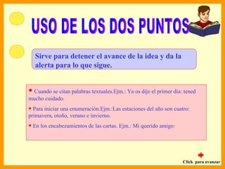 Sirve para detener el avance de la idea y da la
  alerta para lo que sigue.


• Cuando se citan palabras textuales.Ejm.: Ya os dije el primer día: tened
mucho cuidado.
• Para iniciar una enumeración.Ejm.:Las estaciones del año son cuatro:
primavera, otoño, verano e invierno.
• En los encabezamientos de las cartas. Ejm.: Mi querido amigo:



                                                                    Click para avanzar
 