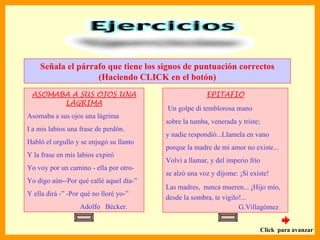 Señala el párrafo que tiene los signos de puntuación correctos
                   (Haciendo CLICK en el botón)
 ASOMABA A SUS OJOS UNA                                EPITAFIO
       LÁGRIMA
                                         Un golpe di temblorosa mano
Asomaba a sus ojos una lágrima
                                         sobre la tumba, venerada y triste;
I a mis labios una frase de perdón.
                                         y nadie respondió...Llamela en vano
Habló el orgullo y se enjugó su llanto
                                         porque la madre de mi amor no existe...
Y la frase en mis labios expiró
                                         Volví a llamar, y del imperio frío
Yo voy por un camino - ella por otro-
                                         se alzó una voz y díjome: ¡Sí existe!
Yo digo aún--Por qué callé aquel día-”
                                         Las madres, nunca mueren... ¡Hijo mío,
Y ella dirá -” -Por qué no lloré yo-”
                                         desde la sombra, te vigilo!...
                   Adolfo Bécker.                                  G.Villagómez


                                                                              Click para avanzar
 