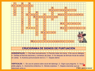 1     2            3
1 c o m i l        l a s
  r     n            s                            4           5
  e     t            t                          2 p u n t o a p a r t e
  m     e            e      6                     u           u
  a     r          3 r a y a      7               n     4 p u n t o i c o m a
        r            i    5 d o s p           u n t o s       t
        o            s      m     u               o           o
        g            c      i     n                           f
        a            o      r     t                       6 d i e r e s i s
        c            -      a     o                           n
        i          7 a m o c      s                       8 p a r e n t e s i s
        o                   i     e                           l
        n                   o   9 g           u i o n
                            n     u
                                  i
                                  d
                       10 p u n t o           s   s u s p e n s        i   v o s



             CRUCIGRAMA DE SIGNOS DE PUNTUACIÓN
HORIZONTALES: 1.- Cita frase textualmente. 2.-Permite tratar otro tema. 3.Se usa en diálogos.
4.- Señala el final de oraciones y comienzo de otras. 5.-Va después de fórmula inicial de saludo
en cartas. 6.-Autoriza pronunciación de la U. 7.- Separa eleme


VERTICALES: 1.- Se usa en poesía sobre vocal del diptongo. 2.- Signo que pregunta. 3.- Va al
piéde página. 4.- Autonomía sintáctica. 6.- Denota sorpresa. 7.- Separa oraciones que se
relacionan entre si.                                                                 Click para avanzar
 