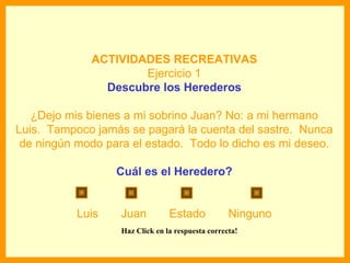 ACTIVIDADES RECREATIVAS
                     Ejercicio 1
               Descubre los Herederos

   ¿Dejo mis bienes a mi sobrino Juan? No: a mi hermano
Luis. Tampoco jamás se pagará la cuenta del sastre. Nunca
 de ningún modo para el estado. Todo lo dicho es mi deseo.

                  Cuál es el Heredero?


           Luis    Juan          Estado            Ninguno
                   Haz Click en la respuesta correcta!
 