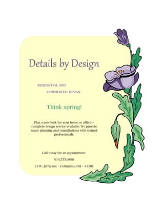 Details by Design
    RESIDENTIAL AND

           COMMERCIAL DESIGN




          Think spring!

  Plan a new look for your home or office—
complete design service available. We provide
space planning and consultations with trained
                professionals.




       Call today for an appointment.

               614.555.0898

  25 W. Jefferson • Columbus, OH • 43201
 