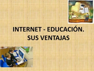 INTERNET - EDUCACIÓN.
SUS VENTAJAS
 