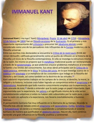 Immanuel Kant (ɪˈmaːnu̯eːl ˈkant) (Königsberg, Prusia, 22 de abril de 1724 – Königsberg,
12 de febrero de 1804) fue un filósofo prusiano de la Ilustración. Es el primero y más
importante representante del criticismo y precursor del idealismo alemán y está
considerado como uno de los pensadores más influyentes de la Europa moderna y de la
filosofía universal.
Entre sus escritos más destacados se encuentra la Crítica de la razón pura (Kritik der
reinen Vernunft), calificada generalmente como un punto de inflexión en la historia de la
filosofía y el inicio de la filosofía contemporánea. En ella se investiga la estructura misma
de la razón. Así mismo se propone que la metafísica tradicional puede ser reinterpretada
a través de la epistemología, ya que podemos encarar problemas metafísicos al entender
la fuente y los límites del conocimiento. Sus otras obras principales son la Crítica de la
razón práctica, centrada en la ética; la Crítica del juicio, en la que investiga acerca de la
estética y la teleología y La metafísica de las costumbres que indaga en la filosofía del
Derecho y del Estado, así como también en la doctrina de las virtudes.[1]
Kant adelantó importantes trabajos en los campos de la ciencia, el derecho, la moral, la
religión y la historia, inclusive creía haber logrado un compromiso entre el empirismo y el
racionalismo. Aceptando que todo nuestro conocimiento empieza con la experiencia, no
todo procede de ésta,[2] dando a entender que la razón juega un papel importante. Kant
argumentaba que la experiencia, los valores y el significado mismo de la vida serían
completamente subjetivos si antes no habían sido subsumidos por la razón pura, y que
usar la razón sin aplicarla a la experiencia, nos llevaría inevitablemente a ilusiones
teóricas.
El pensamiento kantiano fue muy influyente en la Alemania de su tiempo, llevando la
filosofía más allá del debate entre el empirismo y el racionalismo. Fichte, Schelling, Hegel
y Schopenhauer se vieron a sí mismos expandiendo y complementando el sistema
kantiano de manera que justificaban el idealismo alemán. Hoy en día, Kant continúa
teniendo una gran influencia en la filosofía analítica y continental.
 