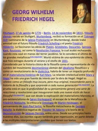 (Stuttgart, 27 de agosto de 1770 – Berlín, 14 de noviembre de 1831), filósofo
alemán nacido en Stuttgart, Wurtemberg, recibió su formación en el Tübinger
Stift (seminario de la Iglesia Protestante en Wurtemberg), donde trabó
amistad con el futuro filósofo Friedrich Schelling y el poeta Friedrich
Hölderlin. Le fascinaron las obras de Platón, Aristóteles, Descartes, Spinoza,
Kant, Rousseau, así como la Revolución Francesa, la cual acabó rechazando
cuando esta cayó en manos del terror jacobino. Se le considera el último de
los grandes metafísicos[cita requerida]. Murió víctima de una epidemia de cólera,
que hizo estragos durante el verano y el otoño de 1831.
Considerado por la historia clásica de la filosofía como el representante de «la
cumbre del movimiento decimonónico alemán del idealismo filosófico» y
como un revolucionario de la dialéctica, habría de tener un impacto profundo
en el materialismo histórico de Karl Marx. La relación intelectual entre Marx y
Hegel ha sido una gran fuente de interés por la obra de Hegel. Hegel es
célebre como un filósofo muy oscuro, pero muy original, trascendente para la
historia de la filosofía y que sorprende a cada nueva generación[cita requerida]. La
prueba está en que la profundidad de su pensamiento generó una serie de
reacciones y revoluciones que inauguraron toda una nueva visión de hacer
filosofía[cita requerida]; que van desde la explicación del materialismo Marxista, el
pre-existencialismo de Søren Kierkegaard, el escape de la Metafísica de
Friedrich Nietzsche, la crítica a la Ontología de Martin Heidegger, el
pensamiento de Jean-Paul Sartre, la filosofía nietzscheana de Georges
Bataille, la dialéctica negativa de Theodor W. Adorno y la teoría de la
deconstrucción de Jacques Derrida, entre otros. Desde sus principios hasta
nuestros días, sus escritos siguen teniendo gran repercusión, en parte debido
a las múltiples interpretaciones posibles que tienen sus textos.
 