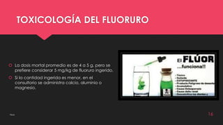 TOXICOLOGÍA DEL FLUORURO 
 La dosis mortal promedio es de 4 a 5 g, pero se 
prefiere considerar 5 mg/kg de fluoruro ingerido. 
 Si la cantidad ingerida es menor, en el 
consultorio se administra calcio, aluminio o 
magnesio. 
Flúor 16 
 