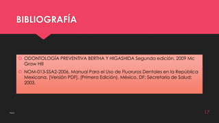 BIBLIOGRAFÍA 
 ODONTOLOGÍA PREVENTIVA BERTHA Y HIGASHIDA Segunda edición, 2009 Mc 
Graw Hill 
 NOM-013-SSA2-2006. Manual Para el Uso de Fluoruros Dentales en la República 
Mexicana. [Versión PDF]. (Primera Edición). México, DF; Secretaría de Salud; 
2003. 
Flúor 17 
