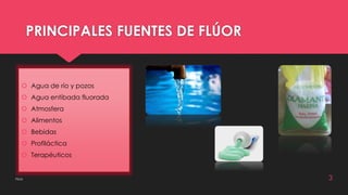 PRINCIPALES FUENTES DE FLÚOR 
 Agua de río y pozos 
 Agua entibada fluorada 
 Atmosfera 
 Alimentos 
 Bebidas 
 Profiláctica 
 Terapéuticos 
Flúor 3 
 