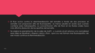  El flúor actúa contra la desmineralización del esmalte a través de dos procesos: el 
esmalte con proporción alta de fluoroapatita es menos soluble en acido que cuando 
contiene solos hidroxiapatita. La concentración alta de flúor en los fluidos orales hace 
más difícil la disolución de las apatitas del esmalte. 
 Se origina la precipitación de la sales de AaF2 , y cuando el pH retoma a la normalidad 
esas sales se disuelven y liberan calcio y flúor , que a su vez forman mas fluoroapatita, de 
ese modo continua la Remineralización. 
Flúor 5 
 