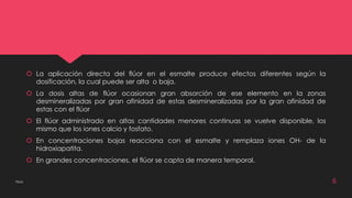  La aplicación directa del flúor en el esmalte produce efectos diferentes según la 
dosificación, la cual puede ser alta o baja. 
 La dosis altas de flúor ocasionan gran absorción de ese elemento en la zonas 
desmineralizadas por gran afinidad de estas desmineralizadas por la gran afinidad de 
estas con el flúor 
 El flúor administrado en altas cantidades menores continuas se vuelve disponible, los 
mismo que los iones calcio y fosfato. 
 En concentraciones bajas reacciona con el esmalte y remplaza iones OH- de la 
hidroxiapatita. 
 En grandes concentraciones, el flúor se capta de manera temporal. 
Flúor 6 
 