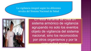 La vigilancia integral según los diferentes
niveles del Sistema Nacional de Salud
En esta variante se crea un
sistema armónico de vigilancia
agrupando no solo los eventos
objeto de vigilancia del sistema
nacional, sino los reconocidos
por otros organismos y por la
comunidad misma
 